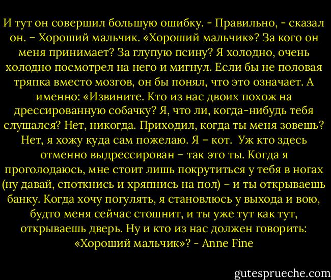 И тут он совершил большую ошибку.<br />- Правильно, - сказал он. – Хороший мальчик.<br />«Хороший мальчик»? За кого он меня принимает? За глупую псину?<br />Я холодно, очень холодно посмотрел на него и мигнул. Если бы не половая тряпка вместо мозгов, он бы понял, что это означает. А именно:<br />«Извините. Кто из нас двоих похож на дрессированную собачку? Я, что ли, когда-нибудь тебя слушался? Нет, никогда. Приходил, когда ты меня зовешь? Нет, я хожу куда сам пожелаю. Я – кот. <br />Уж кто здесь отменно выдрессирован – так это ты. Когда я проголодаюсь, мне стоит лишь покрутиться у тебя в ногах (ну давай, споткнись и хряпнись на пол) – и ты открываешь банку. Когда хочу погулять, я становлюсь у выхода и вою, будто меня сейчас стошнит, и ты уже тут как тут, открываешь дверь.<br />Ну и кто из нас должен говорить: «Хороший мальчик»? - Anne Fine