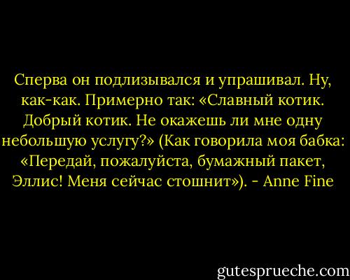 Сперва он подлизывался и упрашивал. Ну, как-как. Примерно так: «Славный котик. Добрый котик. Не окажешь ли мне одну небольшую услугу?»<br />(Как говорила моя бабка: «Передай, пожалуйста, бумажный пакет, Эллис! Меня сейчас стошнит»). - Anne Fine