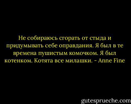 Не собираюсь сгорать от стыда и придумывать себе оправдания. Я был в те времена пушистым комочком. Я был котенком. Котята все милашки. - Anne Fine