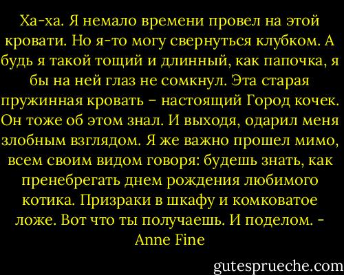 Ха-ха. Я немало времени провел на этой кровати. Но я-то могу свернуться клубком. А будь я такой тощий и длинный, как папочка, я бы на ней глаз не сомкнул. Эта старая пружинная кровать – настоящий Город кочек.<br />Он тоже об этом знал. И выходя, одарил меня злобным взглядом. Я же важно прошел мимо, всем своим видом говоря: будешь знать, как пренебрегать днем рождения любимого котика.<br />Призраки в шкафу и комковатое ложе. Вот что ты получаешь. И поделом. - Anne Fine