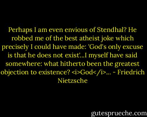 Perhaps I am even envious of Stendhal? He robbed me of the best atheist joke which precisely I could have made: 'God's only excuse is that he does not exist'...I myself have said somewhere: what hitherto been the greatest objection to existence? <i>God</i>... - Friedrich Nietzsche