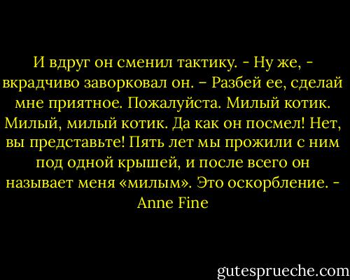 И вдруг он сменил тактику.<br />- Ну же, - вкрадчиво заворковал он. – Разбей ее, сделай мне приятное. Пожалуйста. Милый котик. Милый, милый котик.<br />Да как он посмел! Нет, вы представьте! Пять лет мы прожили с ним под одной крышей, и после всего он называет меня «милым».<br />Это оскорбление. - Anne Fine