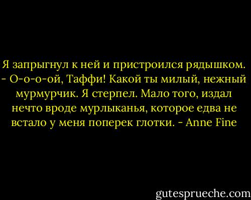 Я запрыгнул к ней и пристроился рядышком.<br />- О-о-о-ой, Таффи! Какой ты милый, нежный мурмурчик.<br />Я стерпел. Мало того, издал нечто вроде мурлыканья, которое едва не встало у меня поперек глотки. - Anne Fine