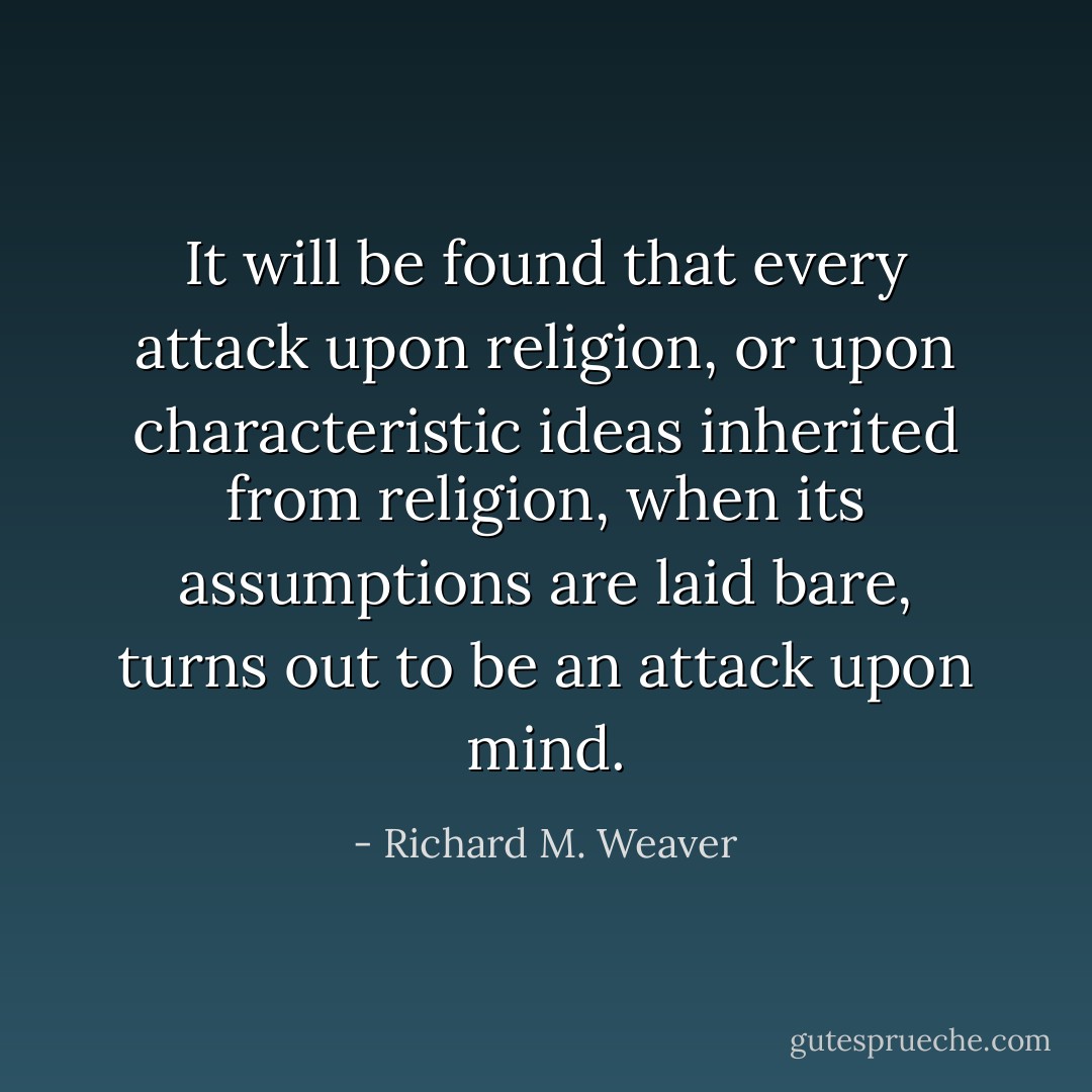 It will be found that every attack upon religion, or upon characteristic ideas inherited from religion, when its assumptions are laid bare, turns out to be an attack upon mind. - Richard M. Weaver