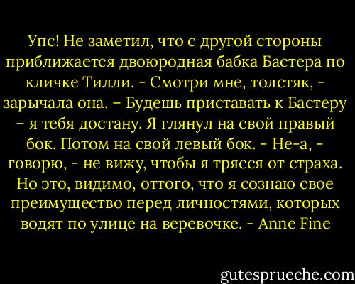 Упс! Не заметил, что с другой стороны приближается двоюродная бабка Бастера по кличке Тилли.<br />- Смотри мне, толстяк, - зарычала она. – Будешь приставать к Бастеру – я тебя достану.<br />Я глянул на свой правый бок. Потом на свой левый бок.<br />- Не-а, - говорю, - не вижу, чтобы я трясся от страха. Но это, видимо, оттого, что я сознаю свое преимущество перед личностями, которых водят по улице на веревочке. - Anne Fine