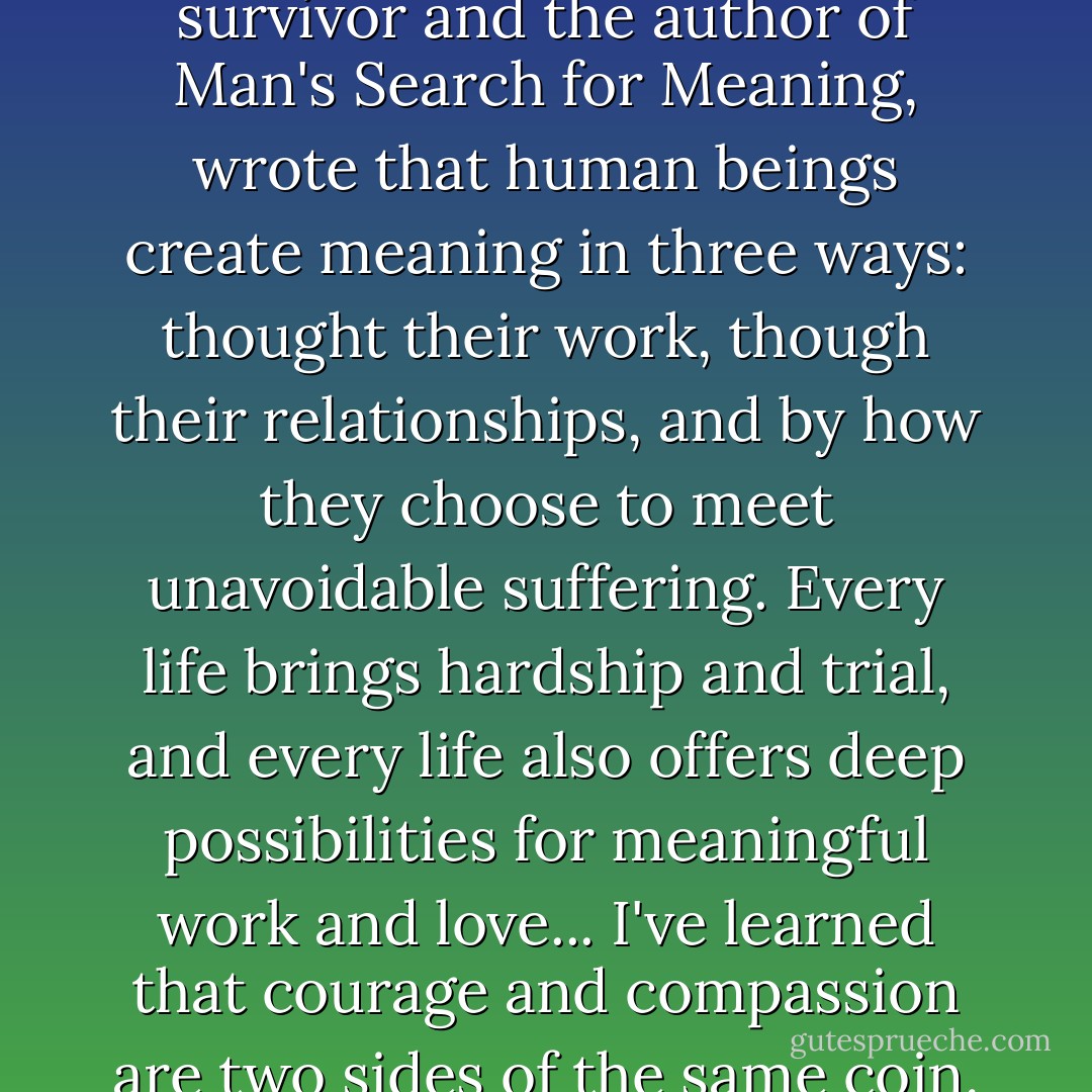 Viktor Frankl, a Holocaust survivor and the author of Man's Search for Meaning, wrote that human beings create meaning in three ways: thought their work, though their relationships, and by how they choose to meet unavoidable suffering. Every life brings hardship and trial, and every life also offers deep possibilities for meaningful work and love... I've learned that courage and compassion are two sides of the same coin. - Eric Greitens