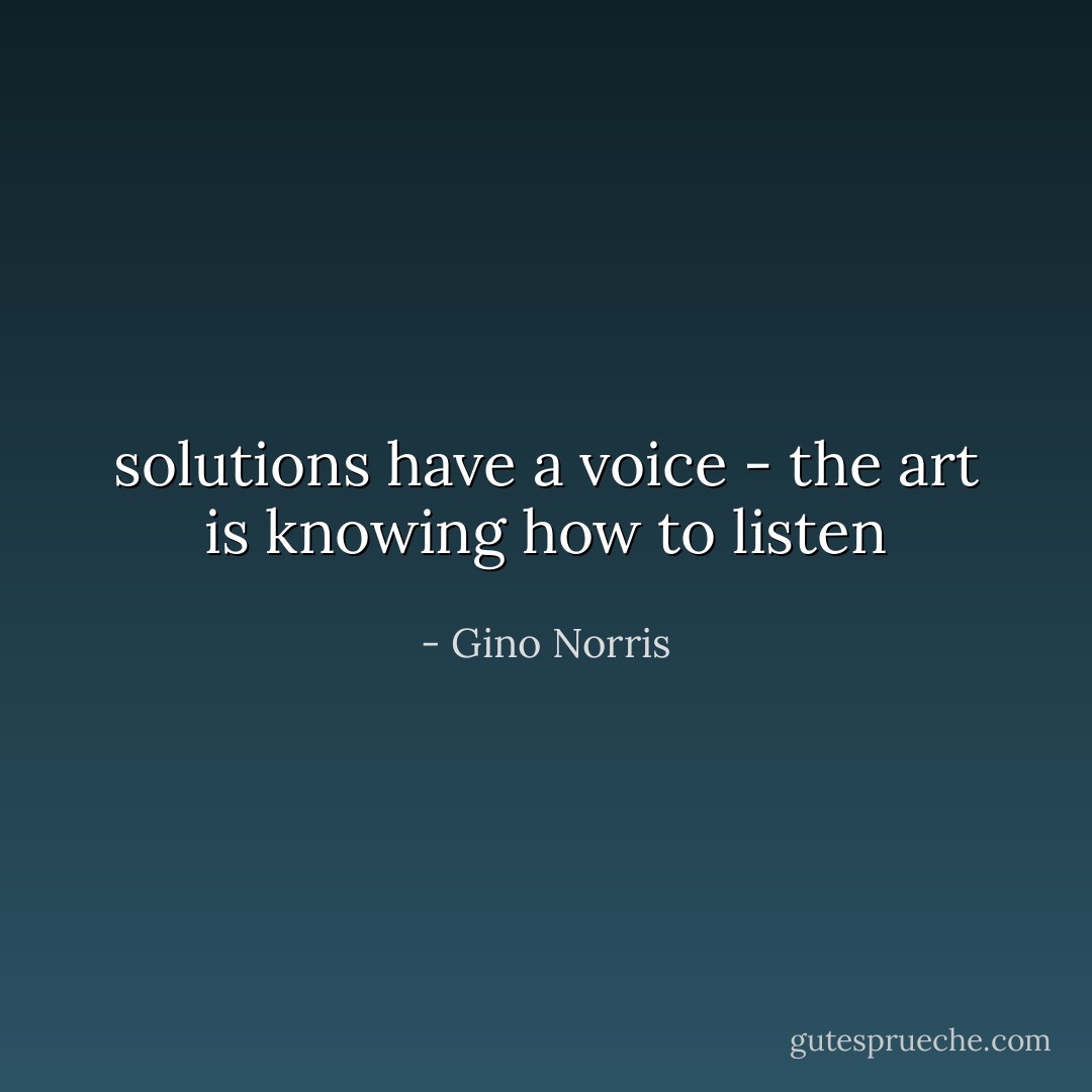 solutions have a voice - the art is knowing how to listen - Gino Norris