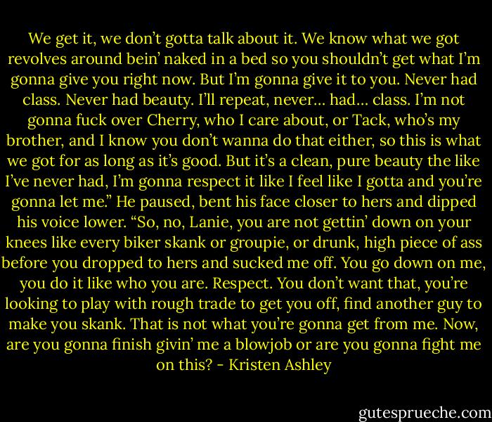 We get it, we don’t gotta talk about it. We know what we got revolves around bein’ naked in a bed so you shouldn’t get what I’m gonna give you right now. But I’m gonna give it to you. Never had class. Never had beauty. I’ll repeat, never… had… class. I’m not gonna fuck over Cherry, who I care about, or Tack, who’s my brother, and I know you don’t wanna do that either, so this is what we got for as long as it’s good. But it’s a clean, pure beauty the like I’ve never had, I’m gonna respect it like I feel like I gotta and you’re gonna let me.”<br />He paused, bent his face closer to hers and dipped his voice lower.<br />“So, no, Lanie, you are not gettin’ down on your knees like every biker skank or groupie, or drunk, high piece of ass before you dropped to hers and sucked me off. You go down on me, you do it like who you are. Respect. You don’t want that, you’re looking to play with rough trade to get you off, find another guy to make you skank. That is not what you’re gonna get from me. Now, are you gonna finish givin’ me a blowjob or are you gonna fight me on this? - Kristen Ashley