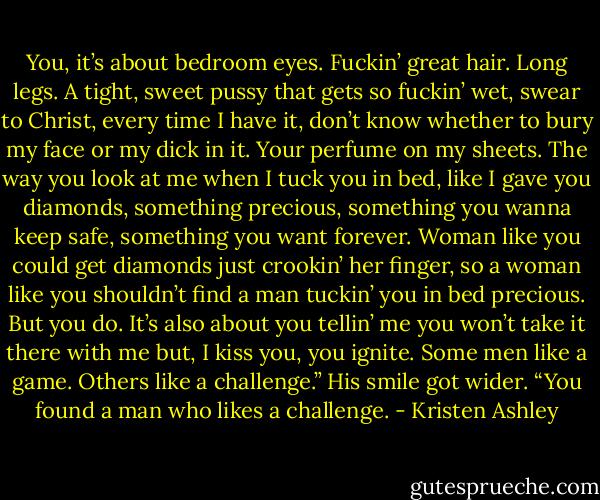 You, it’s about bedroom eyes. Fuckin’ great hair. Long legs. A tight, sweet pussy that gets so fuckin’ wet, swear to Christ, every time I have it, don’t know whether to bury my face or my dick in it. Your perfume on my sheets. The way you look at me when I tuck you in bed, like I gave you diamonds, something precious, something you wanna keep safe, something you want forever. Woman like you could get diamonds just crookin’ her finger, so a woman like you shouldn’t find a man tuckin’ you in bed precious. But you do. It’s also about you tellin’ me you won’t take it there with me but, I kiss you, you ignite. Some men like a game. Others like a challenge.” His smile got wider. “You found a man who likes a challenge. - Kristen Ashley