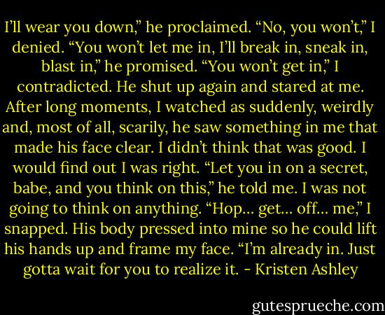 I’ll wear you down,” he proclaimed.<br />“No, you won’t,” I denied.<br />“You won’t let me in, I’ll break in, sneak in, blast in,” he promised.<br />“You won’t get in,” I contradicted.<br />He shut up again and stared at me.<br />After long moments, I watched as suddenly, weirdly and, most of all, scarily, he saw something in me that made his face clear.<br />I didn’t think that was good.<br />I would find out I was right.<br />“Let you in on a secret, babe, and you think on this,” he told me.<br />I was not going to think on anything.<br />“Hop… get… off… me,” I snapped.<br />His body pressed into mine so he could lift his hands up and frame my face.<br />“I’m already in. Just gotta wait for you to realize it. - Kristen Ashley