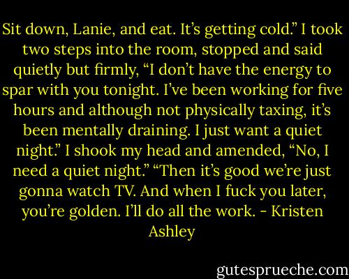 Sit down, Lanie, and eat. It’s getting cold.”<br />I took two steps into the room, stopped and said quietly but firmly, “I don’t have the energy to spar with you tonight. I’ve been working for five hours and although not physically taxing, it’s been mentally draining. I just want a quiet night.” I shook my head and amended, “No, I need a quiet night.”<br />“Then it’s good we’re just gonna watch TV. And when I fuck you later, you’re golden. I’ll do all the work. - Kristen Ashley