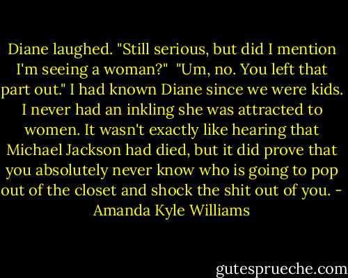 Diane laughed. "Still serious, but did I mention I'm seeing a woman?"<br /> "Um, no. You left that part out." I had known Diane since we were kids. I never had an inkling she was attracted to women. It wasn't exactly like hearing that Michael Jackson had died, but it did prove that you absolutely never know who is going to pop out of the closet and shock the shit out of you. - Amanda Kyle Williams