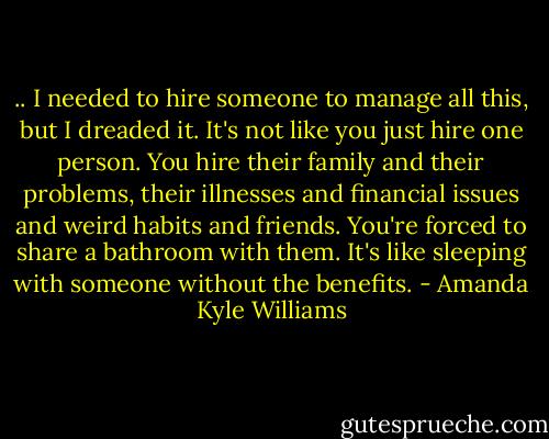 .. I needed to hire someone to manage all this, but I dreaded it. It's not like you just hire one person. You hire their family and their problems, their illnesses and financial issues and weird habits and friends. You're forced to share a bathroom with them. It's like sleeping with someone without the benefits. - Amanda Kyle Williams