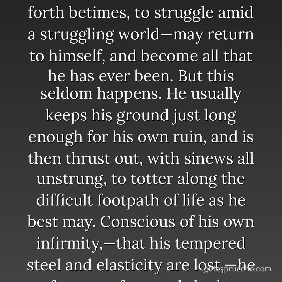 I had ceased to be a writer of tolerably poor tales and essays, and had become a tolerably good Surveyor of the Customs. That was all. But, nevertheless, it is any thing but agreeable to be haunted by a suspicion that one's intellect is dwindling away; or exhaling, without your consciousness, like ether out of a phial; so that, at every glance, you find a smaller and less volatile residuum. Of the fact, there could be no doubt; and, examining myself and others, I was led to conclusions in reference to the effect of public office on the character, not very favorable to the mode of life in question. In some other form, perhaps, I may hereafter develop these effects. Suffice it here to say, that a Custom-House officer, of long continuance, can hardly be a very praiseworthy or respectable personage, for many reasons; one of them, the tenure by which he holds his situation, and another, the very nature of his business, which—though, I trust, an honest one—is of such a sort that he does not share in the united effort of mankind.<br /><br />An effect—which I believe to be observable, more or less, in every individual who has occupied the position—is, that, while he leans on the mighty arm of the Republic, his own proper strength departs from him. He loses, in an extent proportioned to the weakness or force of his original nature, the capability of self-support. If he possess an unusual share of native energy, or the enervating magic of place do not operate too long upon him, his forfeited powers may be redeemable. The ejected officer—fortunate in the unkindly shove that sends him forth betimes, to struggle amid a struggling world—may return to himself, and become all that he has ever been. But this seldom happens. He usually keeps his ground just long enough for his own ruin, and is then thrust out, with sinews all unstrung, to totter along the difficult footpath of life as he best may. Conscious of his own infirmity,—that his tempered steel and elasticity are lost,—he for ever afterwards looks wistfully about him in quest of support external to himself. His pervading and continual hope—a hallucination, which, in the face of all discouragement, and making light of impossibilities, haunts him while he lives, and, I fancy, like the convulsive throes of the cholera, torments him for a brief space after death—is, that, finally, and in no long time, by some happy coincidence of circumstances, he shall be restored to office. This faith, more than any thing else, steals the pith and availability out of whatever enterprise he may dream of undertaking. Why should he toil and moil, and be at so much trouble to pick himself up out of the mud, when, in a little while hence, the strong arm of his Uncle will raise and support him? Why should he work for his living here, or go to dig gold in California, when he is so soon to be made happy, at monthly intervals, with a little pile of glittering coin out of his Uncle's pocket? It is sadly curious to observe how slight a taste of office suffices to infect a poor fellow with this singular disease. Uncle Sam's gold—meaning no disrespect to the worthy old gentleman—has, in this respect, a quality of enchantment like that of the Devil's wages. Whoever touches it should look well to himself, or he may find the bargain to go hard against him, involving, if not his soul, yet many of its better attributes; its sturdy force, its courage and constancy, its truth, its self-reliance, and all that gives the emphasis to manly character. - Nathaniel Hawthorne