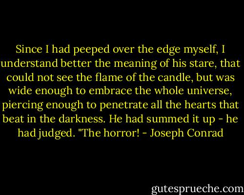 Since I had peeped over the edge myself, I understand better the meaning of his stare, that could not see the flame of the candle, but was wide enough to embrace the whole universe, piercing enough to penetrate all the hearts that beat in the darkness. He had summed it up - he had judged. "The horror! - Joseph Conrad
