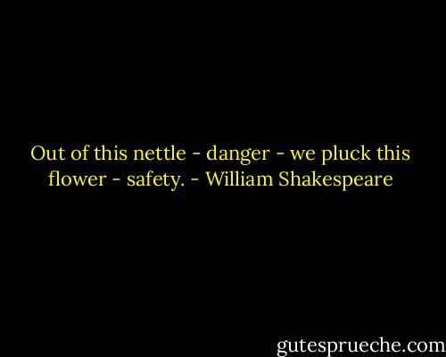 Out of this nettle - danger - we pluck this flower - safety. - William Shakespeare