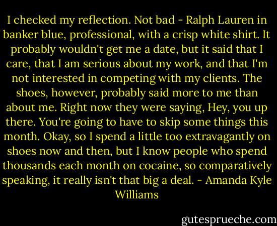I checked my reflection. Not bad - Ralph Lauren in banker blue, professional, with a crisp white shirt. It probably wouldn't get me a date, but it said that I care, that I am serious about my work, and that I'm not interested in competing with my clients. The shoes, however, probably said more to me than about me. Right now they were saying, Hey, you up there. You're going to have to skip some things this month. Okay, so I spend a little too extravagantly on shoes now and then, but I know people who spend thousands each month on cocaine, so comparatively speaking, it really isn't that big a deal. - Amanda Kyle Williams