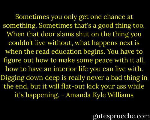 Sometimes you only get one chance at something. Sometimes that's a good thing too. When that door slams shut on the thing you couldn't live without, what happens next is when the read education begins. You have to figure out how to make some peace with it all, how to have an interior life you can live with. Digging down deep is really never a bad thing in the end, but it will flat-out kick your ass while it's happening. - Amanda Kyle Williams