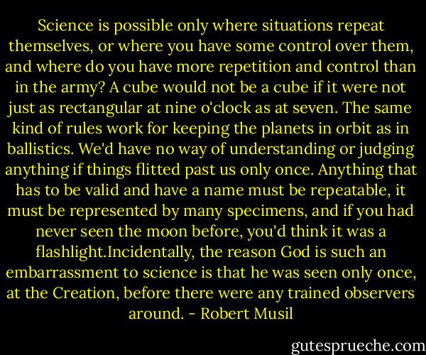 Science is possible only where situations repeat themselves, or where you have some control over them, and where do you have more repetition and control than in the army? A cube would not be a cube if it were not just as rectangular at nine o'clock as at seven.<br />The same kind of rules work for keeping the planets in orbit as in ballistics. We'd have no way of understanding or judging anything if things flitted past us only once. Anything that has to be valid and have a name must be repeatable, it must be represented by many specimens, and if you had never seen the moon before, you'd think it was a flashlight.Incidentally, the reason God is such an embarrassment to science is that he was seen only once, at the Creation, before there were any trained observers around. - Robert Musil