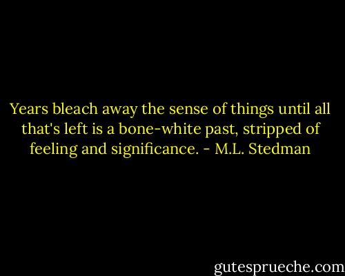 Years bleach away the sense of things until all that's left is a bone-white past, stripped of feeling and significance. - M.L. Stedman
