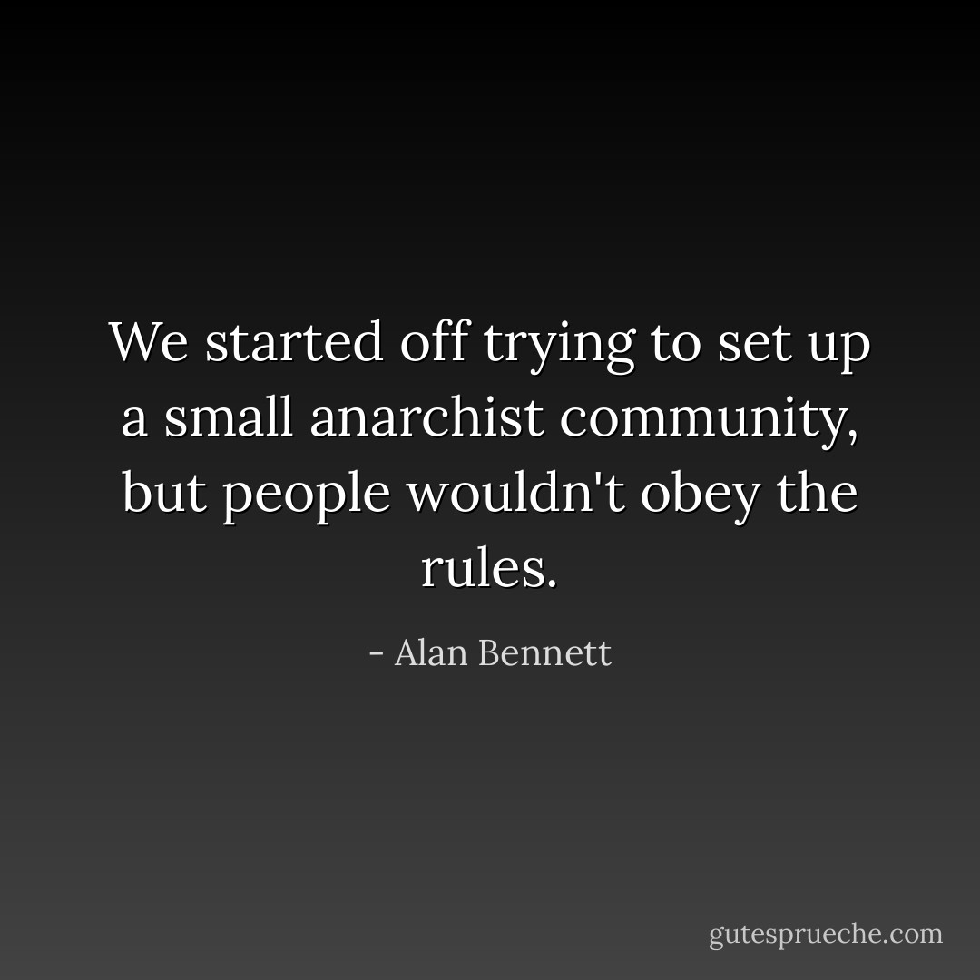 We started off trying to set up a small anarchist community, but people wouldn't obey the rules. - Alan Bennett