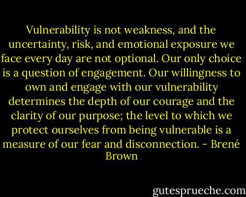 Vulnerability is not weakness, and the uncertainty, risk, and emotional exposure we face every day are not optional. Our only choice is a question of engagement. Our willingness to own and engage with our vulnerability determines the depth of our courage and the clarity of our purpose; the level to which we protect ourselves from being vulnerable is a measure of our fear and disconnection. - Brené Brown