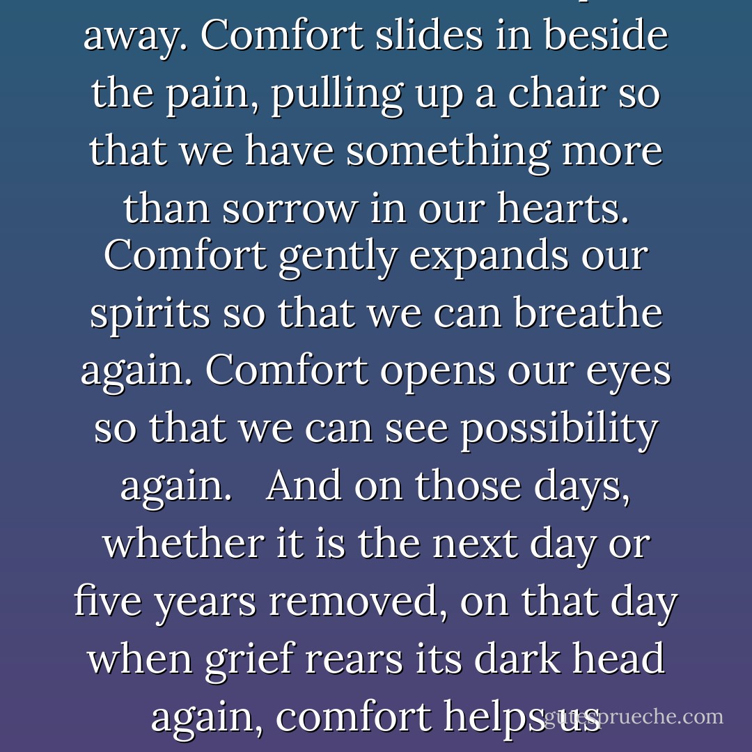 Contrary to what a lot of people believe (or hope), comfort doesn’t take the pain away. Comfort slides in beside the pain, pulling up a chair so that we have something more than sorrow in our hearts. Comfort gently expands our spirits so that we can breathe again. Comfort opens our eyes so that we can see possibility again. <br /><br />And on those days, whether it is the next day or five years removed, on that day when grief rears its dark head again, comfort helps us remember that pain is not all there is - Peggy Haymes