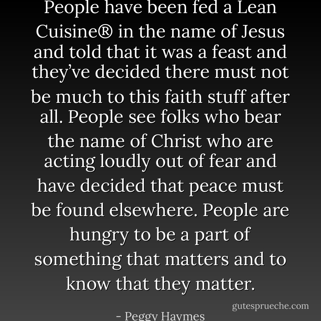 People have been fed a Lean Cuisine® in the name of Jesus and told that it was a feast and they’ve decided there must not be much to this faith stuff after all. People see folks who bear the name of Christ who are acting loudly out of fear and have decided that peace must be found elsewhere. People are hungry to be a part of something that matters and to know that they matter. - Peggy Haymes