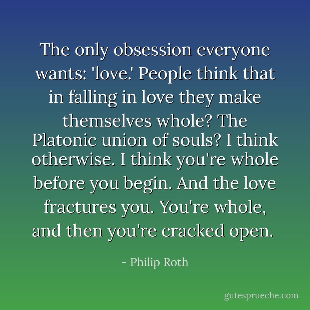 The only obsession everyone wants: 'love.' People think that in falling in love they make themselves whole? The Platonic union of souls? I think otherwise. I think you're whole before you begin. And the love fractures you. You're whole, and then you're cracked open.  - Philip Roth