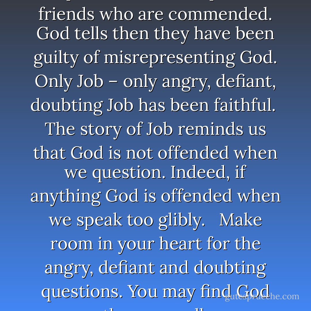 In the end when God does speak, it is not the pious friends who are commended. God tells then they have been guilty of misrepresenting God. Only Job – only angry, defiant, doubting Job has been faithful.<br /><br />The story of Job reminds us that God is not offended when we question. Indeed, if anything God is offended when we speak too glibly. <br /><br />Make room in your heart for the angry, defiant and doubting questions. You may find God there as well. - Peggy Haymes