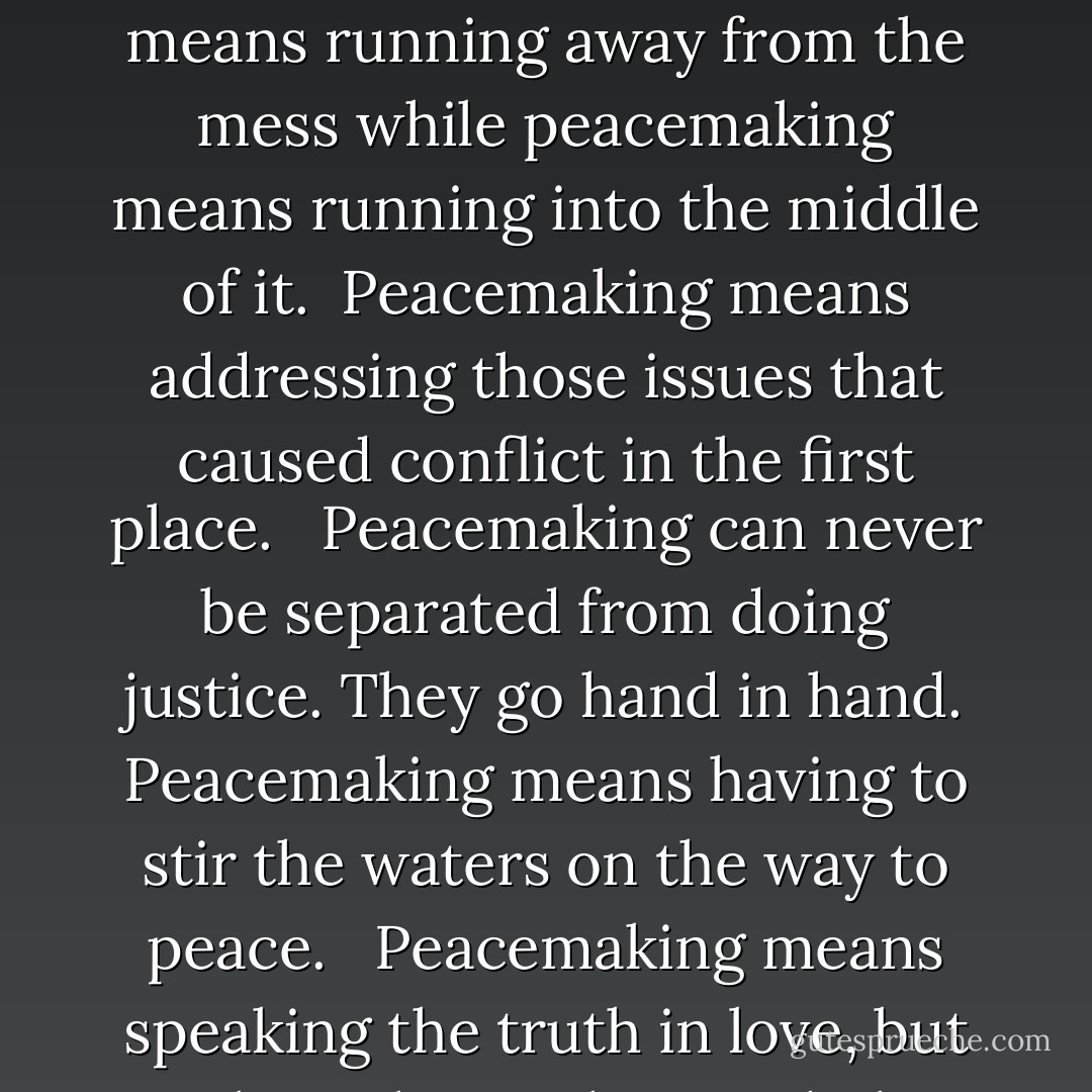 Avoiding conflict isn’t peacemaking. Avoiding conflict means running away from the mess while peacemaking means running into the middle of it. <br />Peacemaking means addressing those issues that caused conflict in the first place. <br /><br />Peacemaking can never be separated from doing justice. They go hand in hand. Peacemaking means having to stir the waters on the way to peace. <br /><br />Peacemaking means speaking the truth in love, but speaking the truth nonetheless. - Peggy Haymes