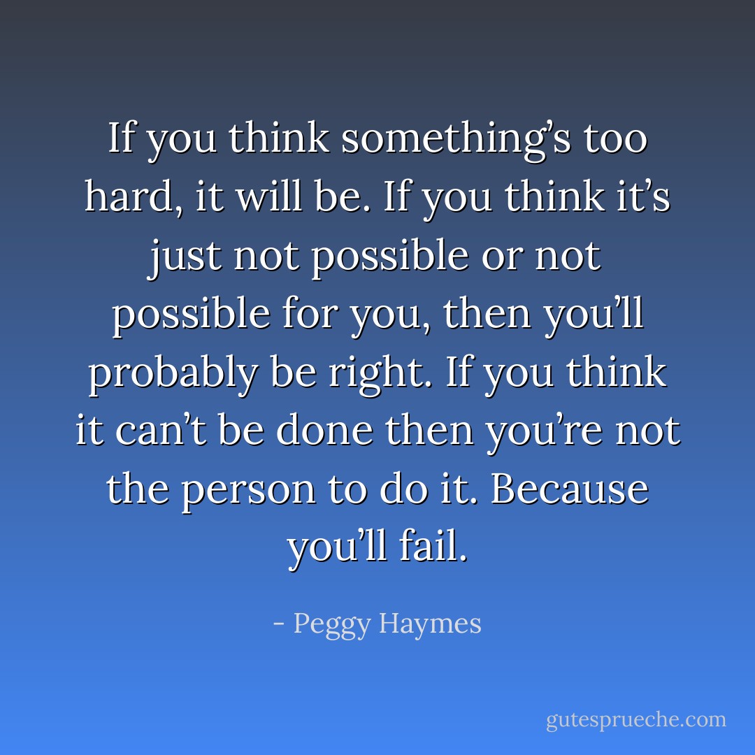 If you think something’s too hard, it will be. If you think it’s just not possible or not possible for you, then you’ll probably be right. If you think it can’t be done then you’re not the person to do it. Because you’ll fail. - Peggy Haymes