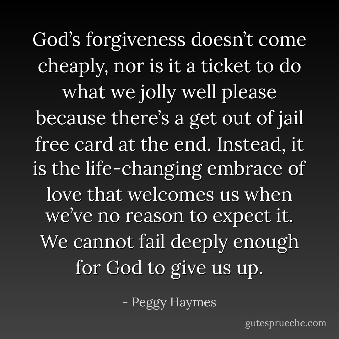 God’s forgiveness doesn’t come cheaply, nor is it a ticket to do what we jolly well please because there’s a get out of jail free card at the end. Instead, it is the life-changing embrace of love that welcomes us when we’ve no reason to expect it. We cannot fail deeply enough for God to give us up. - Peggy Haymes