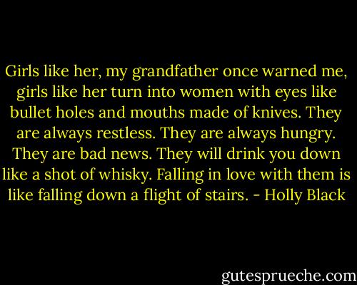 Girls like her, my grandfather once warned me, girls like her turn into women with eyes like bullet holes and mouths made of knives. They are always restless. They are always hungry. They are bad news. They will drink you down like a shot of whisky. Falling in love with them is like falling down a flight of stairs. - Holly Black