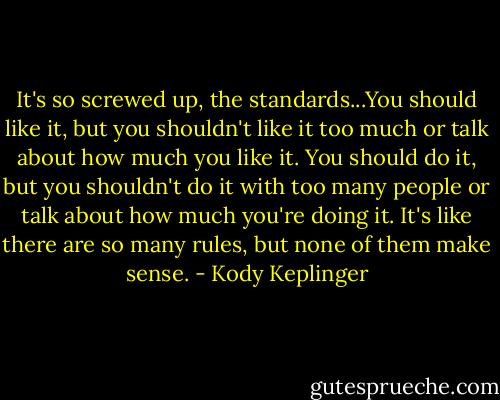 It's so screwed up, the standards...You should like it, but you shouldn't like it too much or talk about how much you like it. You should do it, but you shouldn't do it with too many people or talk about how much you're doing it. It's like there are so many rules, but none of them make sense. - Kody Keplinger