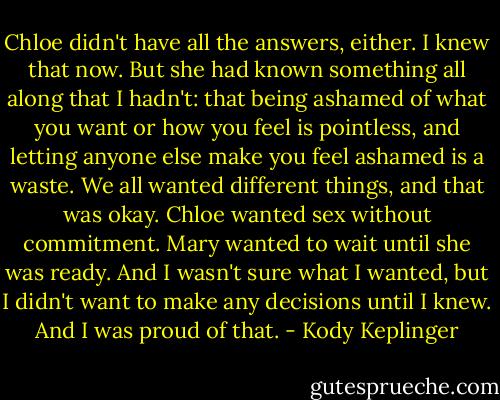 Chloe didn't have all the answers, either. I knew that now. But she had known something all along that I hadn't: that being ashamed of what you want or how you feel is pointless, and letting anyone else make you feel ashamed is a waste. We all wanted different things, and that was okay. Chloe wanted sex without commitment. Mary wanted to wait until she was ready. And I wasn't sure what I wanted, but I didn't want to make any decisions until I knew. And I was proud of that. - Kody Keplinger