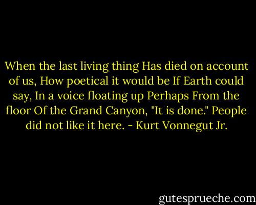 When the last living thing<br />Has died on account of us,<br />How poetical it would be<br />If Earth could say,<br />In a voice floating up<br />Perhaps<br />From the floor<br />Of the Grand Canyon,<br />"It is done."<br />People did not like it here. - Kurt Vonnegut Jr.