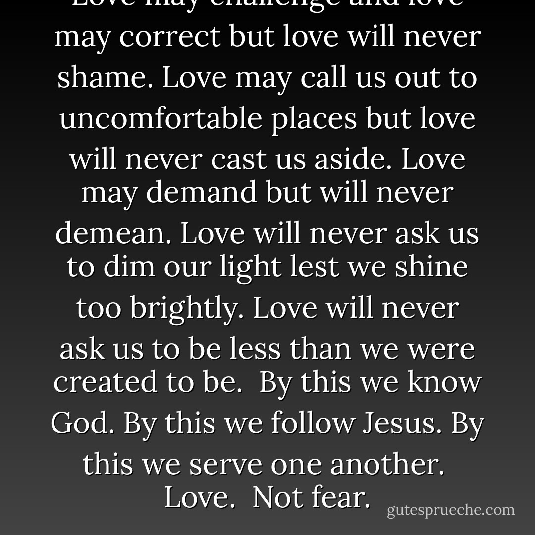Love may challenge and love may correct but love will never shame. Love may call us out to uncomfortable places but love will never cast us aside. Love may demand but will never demean. Love will never ask us to dim our light lest we shine too brightly. Love will never ask us to be less than we were created to be.<br /><br />By this we know God. By this we follow Jesus. By this we serve one another.<br /><br />Love. <br />Not fear. - Peggy Haymes