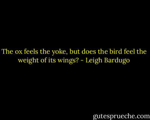 The ox feels the yoke, but does the bird feel the weight of its wings? - Leigh Bardugo