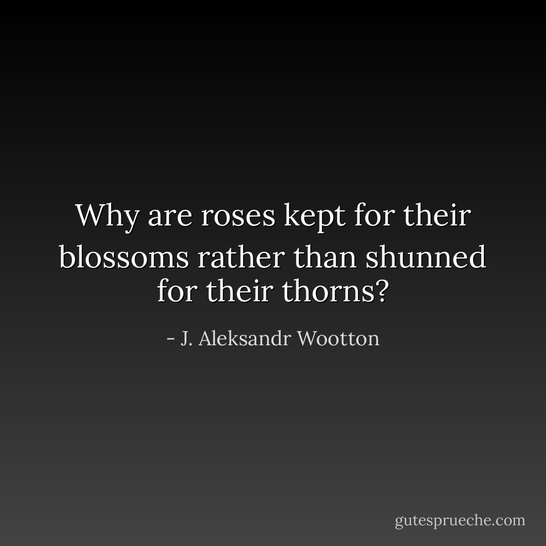 Why are roses kept for their blossoms rather than shunned for their thorns? - J. Aleksandr Wootton