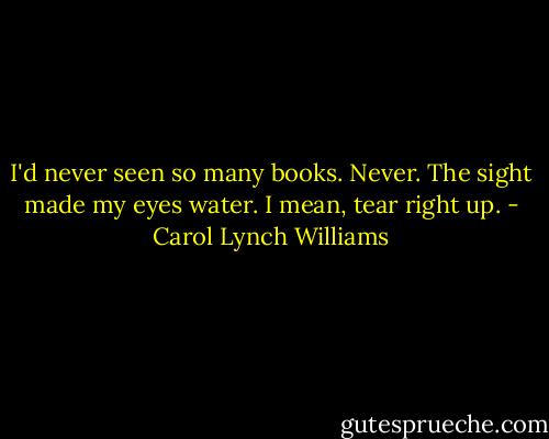 I'd never seen so many books. Never. The sight made my eyes water. I mean, tear right up. - Carol Lynch Williams