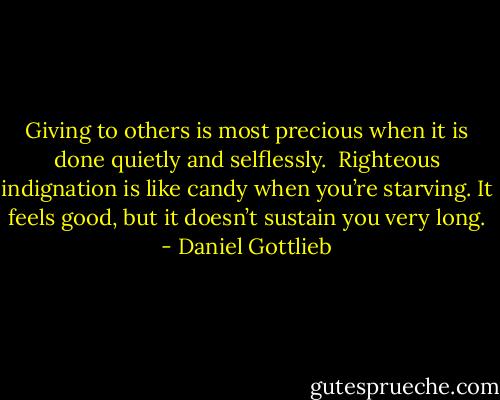 Giving to others is most precious when it is done quietly and selflessly.<br /><br />Righteous indignation is like candy when you’re starving. It feels good, but it doesn’t sustain you very long. - Daniel Gottlieb