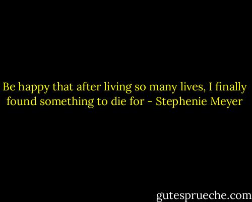 Be happy that after living so many lives, I finally found something to die for - Stephenie Meyer