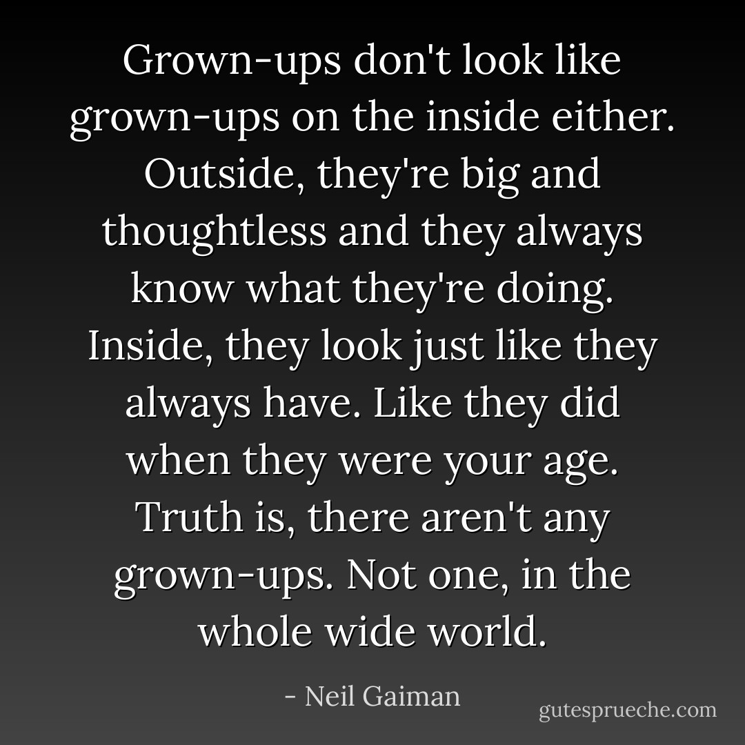 Grown-ups don't look like grown-ups on the inside either. Outside, they're big and thoughtless and they always know what they're doing. Inside, they look just like they always have. Like they did when they were your age. Truth is, there aren't any grown-ups. Not one, in the whole wide world. - Neil Gaiman