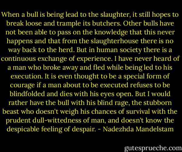 When a bull is being lead to the slaughter, it still hopes to break loose and trample its butchers. Other bulls have not been able to pass on the knowledge that this never happens and that from the slaughterhouse there is no way back to the herd. But in human society there is a continuous exchange of experience. I have never heard of a man who broke away and fled while being led to his execution. It is even thought to be a special form of courage if a man about to be executed refuses to be blindfolded and dies with his eyes open. But I would rather have the bull with his blind rage, the stubborn beast who doesn't weigh his chances of survival with the prudent dull-wittedness of man, and doesn't know the despicable feeling of despair. - Nadezhda Mandelstam