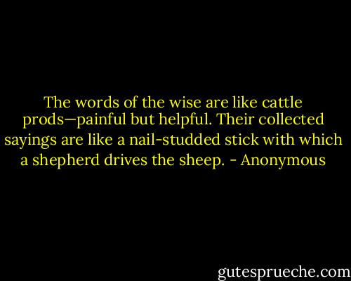 The words of the wise are like cattle prods—painful but helpful. Their collected sayings are like a nail-studded stick with which a shepherd drives the sheep. - Anonymous