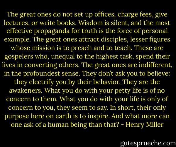 The great ones do not set up offices, charge fees, give lectures, or write books. Wisdom is silent, and the most effective propaganda for truth is the force of personal example. The great ones attract disciples, lesser figures whose mission is to preach and to teach. These are gospelers who, unequal to the highest task, spend their lives in converting others. The great ones are indifferent, in the profoundest sense. They don’t ask you to believe: they electrify you by their behavior. They are the awakeners. What you do with your petty life is of no concern to them. What you do with your life is only of concern to you, they seem to say. In short, their only purpose here on earth is to inspire. And what more can one ask of a human being than that? - Henry Miller