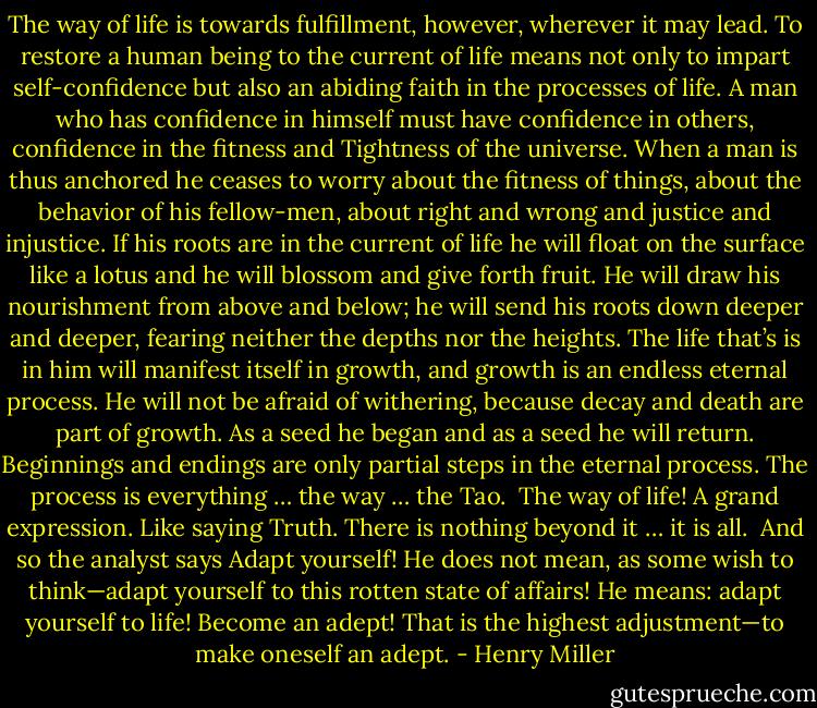 The way of life is towards fulfillment, however, wherever it may lead. To restore a human being to the current of life means not only to impart self-confidence but also an abiding faith in the processes of life. A man who has confidence in himself must have confidence in others, confidence in the fitness and Tightness of the universe. When a man is thus anchored he ceases to worry about the fitness of things, about the behavior of his fellow-men, about right and wrong and justice and injustice. If his roots are in the current of life he will float on the surface like a lotus and he will blossom and give forth fruit. He will draw his nourishment from above and below; he will send his roots down deeper and deeper, fearing neither the depths nor the heights. The life that’s is in him will manifest itself in growth, and growth is an endless eternal process. He will not be afraid of withering, because decay and death are part of growth. As a seed he began and as a seed he will return. Beginnings and endings are only partial steps in the eternal process. The process is everything … the way … the Tao.<br /><br />The way of life! A grand expression. Like saying Truth. There is nothing beyond it … it is all.<br /><br />And so the analyst says Adapt yourself! He does not mean, as some wish to think—adapt yourself to this rotten state of affairs! He means: adapt yourself to life! Become an adept! That is the highest adjustment—to make oneself an adept. - Henry Miller