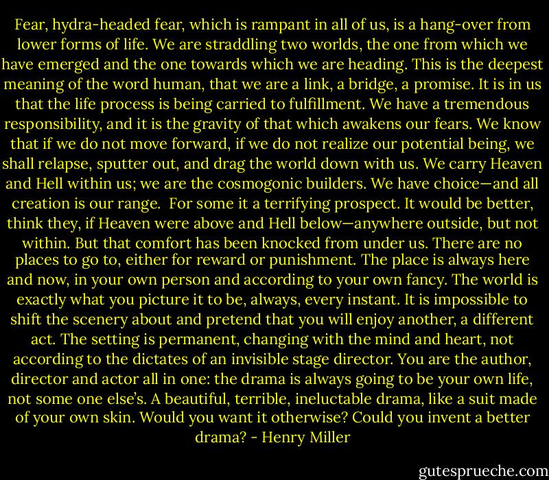 Fear, hydra-headed fear, which is rampant in all of us, is a hang-over from lower forms of life. We are straddling two worlds, the one from which we have emerged and the one towards which we are heading. This is the deepest meaning of the word human, that we are a link, a bridge, a promise. It is in us that the life process is being carried to fulfillment. We have a tremendous responsibility, and it is the gravity of that which awakens our fears. We know that if we do not move forward, if we do not realize our potential being, we shall relapse, sputter out, and drag the world down with us. We carry Heaven and Hell within us; we are the cosmogonic builders. We have choice—and all creation is our range.<br /><br />For some it a terrifying prospect. It would be better, think they, if Heaven were above and Hell below—anywhere outside, but not within. But that comfort has been knocked from under us. There are no places to go to, either for reward or punishment. The place is always here and now, in your own person and according to your own fancy. The world is exactly what you picture it to be, always, every instant. It is impossible to shift the scenery about and pretend that you will enjoy another, a different act. The setting is permanent, changing with the mind and heart, not according to the dictates of an invisible stage director. You are the author, director and actor all in one: the drama is always going to be your own life, not some one else’s. A beautiful, terrible, ineluctable drama, like a suit made of your own skin. Would you want it otherwise? Could you invent a better drama? - Henry Miller