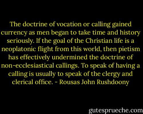 The doctrine of vocation or calling gained currency as men began to take time and history seriously. If the goal of the Christian life is a neoplatonic flight from this world, then pietism has effectively undermined the doctrine of non-ecclesiastical callings. To speak of having a calling is usually to speak of the clergy and clerical office. - Rousas John Rushdoony